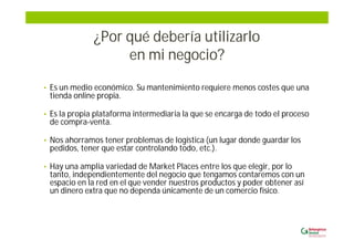 ¿Por qué debería utilizarlo
en mi negocio?
• Es un medio económico. Su mantenimiento requiere menos costes que una
tienda online propia.
• Es la propia plataforma intermediaria la que se encarga de todo el proceso
de compra-venta.
• Nos ahorramos tener problemas de logística (un lugar donde guardar los
pedidos, tener que estar controlando todo, etc.).
• Hay una amplia variedad de Market Places entre los que elegir, por lo
tanto, independientemente del negocio que tengamos contaremos con un
espacio en la red en el que vender nuestros productos y poder obtener así
un dinero extra que no dependa únicamente de un comercio físico.
 