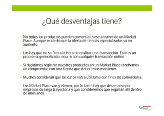 ¿Qué desventajas tiene?
• No todos los productos pueden comercializarse a través de un Market
Place. Aunque es cierto que la oferta de tiendas especializadas va en
aumento.
• Los hay que no se fían a la hora de realizar una transacción. Este es un
problema generalizado, ocurre con cualquier transacción online.
• Si decidimos registrar nuestros productos en un Market Place tendremos
un compromiso con una tienda que deberemos mantener.
• Muchos consideran que los datos van a utilizarse con fines no comerciales.
• Los Market Place van y vienen, por lo tanto hay que decantarse por
empresas de larga trayectoria y que consideremos que seguirán ahí dentro
de unos años.
 