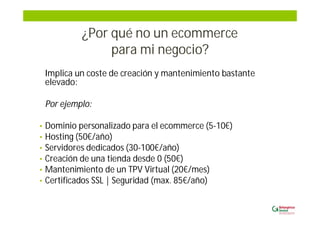 ¿Por qué no un ecommerce
para mi negocio?
Implica un coste de creación y mantenimiento bastante
elevado:
Por ejemplo:
• Dominio personalizado para el ecommerce (5-10€)
• Hosting (50€/año)
• Servidores dedicados (30-100€/año)
• Creación de una tienda desde 0 (50€)
• Mantenimiento de un TPV Virtual (20€/mes)
• Certificados SSL | Seguridad (max. 85€/año)
 