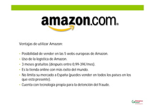 Ventajas de utilizar Amazon:
• Posibilidad de vender en las 5 webs europeas de Amazon.
• Uso de la logística de Amazon.
• 3 meses gratuitos (después entre 0,99-39€/mes).
• Es la tienda online con más éxito del mundo.
• No limita su mercado a España (puedes vender en todos los países en los
que está presente).
• Cuenta con tecnología propia para la detención del fraude.
 