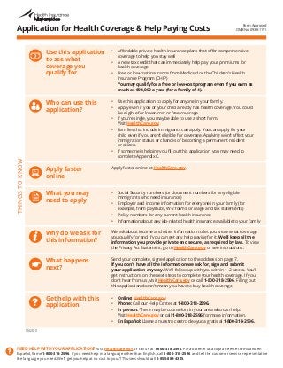 NEED HELP WITH YOUR APPLICATION? Visit HealthCare.gov or call us at 1-800-318-2596. Para obtener una copia de este formulario en 
Español, llame 1-800-318-2596. If you need help in a language other than English, call 1-800-318-2596 and tell the customer service representative 
the language you need. We’ll get you help at no cost to you. TTY users should call 1-855-889-4325. 
Application for Health Coverage & Help Paying Costs 
THINGS TO KNOW 
Use this application 
to see what 
coverage you 
qualify for 
• Affordable private health insurance plans that offer comprehensive 
coverage to help you stay well 
• A new tax credit that can immediately help pay your premiums for 
health coverage 
• Free or low-cost insurance from Medicaid or the Children’s Health 
Insurance Program (CHIP) 
You may qualify for a free or low-cost program even if you earn as 
much as $94,000 a year (for a family of 4). 
Who can use this 
application? 
• Use this application to apply for anyone in your family. 
• Apply even if you or your child already has health coverage. You could 
be eligible for lower-cost or free coverage. 
• If you’re single, you may be able to use a short form. 
Visit HealthCare.gov. 
• Families that include immigrants can apply. You can apply for your 
child even if you aren’t eligible for coverage. Applying won’t affect your 
immigration status or chances of becoming a permanent resident 
or citizen. 
• If someone is helping you fill out this application, you may need to 
complete Appendix C. 
Apply faster 
online 
Apply faster online at HealthCare.gov. 
What you may 
need to apply 
• Social Security numbers (or document numbers for any eligible 
immigrants who need insurance) 
• Employer and income information for everyone in your family (for 
example, from paystubs, W-2 forms, or wage and tax statements) 
• Policy numbers for any current health insurance 
• Information about any job-related health insurance available to your family 
Why do we ask for 
this information? 
We ask about income and other information to let you know what coverage 
you qualify for and if you can get any help paying for it. We’ll keep all the 
information you provide private and secure, as required by law. To view 
the Privacy Act Statement, go to HealthCare.gov or see instructions. 
What happens 
next? 
Send your complete, signed application to the address on page 7. 
If you don’t have all the information we ask for, sign and submit 
your application anyway. We’ll follow up with you within 1–2 weeks. You’ll 
get instructions on the next steps to complete your health coverage. If you 
don’t hear from us, visit HealthCare.gov or call 1-800-318-2596. Filling out 
this application doesn’t mean you have to buy health coverage. 
Get help with this 
application 
• Online: HealthCare.gov 
• Phone: Call our Help Center at 1-800-318-2596. 
• In person: There may be counselors in your area who can help. 
Visit HealthCare.gov or call 1-800-318-2596 for more information. 
• En Español: Llame a nuestro centro de ayuda gratis al 1-800-318-2596. 
Form Approved 
OMB No. 0938-1191 
10/2013 
 