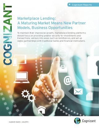 Marketplace Lending:
A Maturing Market Means New Partner
Models, Business Opportunities
To maintain their impressive growth, marketplace lending platforms
should focus on providing greater security for investments and
transactions, venture into areas such as remittances, and set up
viable partnerships with traditional banks and financial institutions.
cognizant reports | July 2014
•	 Cognizant Reports
 