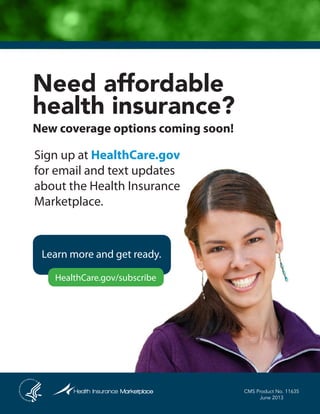 Need affordable
health insurance?
New coverage options coming soon!
Sign up at HealthCare.gov
for email and text updates
about the Health Insurance
Marketplace.
Learn more and get ready.
HealthCare.gov/subscribe
CMS Product No. 11635
June 2013
 