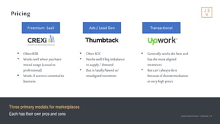 Jackson Square Ventures | Confidential | 19Jackson Square Ventures | Confidential | 19
Pricing
Three primary models for marketplaces
Each has their own pros and cons
Freemium SaaS Ads / Lead Gen Transactional
• OftenB2B
• Workswell whenyouhave
mixedusage (casualvs
professional)
• Worksif accessisessential to
business
• OftenB2C
• Workswell if big imbalance
in supply/ demand
• But,isfatallyflawedw/
misalignedincentives
• Generally worksthe bestand
hasthe mostaligned
incentives
• Butcan’talwaysdoit
becauseofdisintermediation
orvery high prices
 