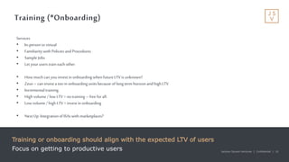 Jackson Square Ventures | Confidential | 10Jackson Square Ventures | Confidential | 10
Training (*Onboarding)
Training or onboarding should align with the expected LTV of users
Focus on getting to productive users
Services
• In-personvs virtual
• Familiarity with Policies and Procedures
• Sample Jobs
• Let yourusers train each other
• How muchcan youinvest inonboarding when futureLTVis unknown?
• Zeus – can invest a ton inonboarding units because of long term horizonand highLTV
• Incrementaltraining.
• High volume / low LTV= notraining – freefor all.
• Low volume / high LTV= invest inonboarding
• Next Up: Integrationof ISAswith marketplaces?
 