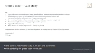 Jackson Square Ventures | Confidential | 20Jackson Square Ventures | Confidential | 20
Retain / Expel – Case Study
Make Sure Great Users Stay, Kick out the Bad Ones
Keep iterating on great user retention
Rev
• Tiered worker system- necessary because ofsupply /demand imbalance. Best workers get promoted tothe highest Tier, Revver+
• Reliability (delivering on time andworking regularly), Tenure, Quality (customer feedback, low errorrate)
• Have as much workas they could possibly want –long term earning potential.
• Earnmore on aper hourbasis andhave moresteady work. Lower risk. Reduced competition on supply side.
• Promotions partiallybased on tenure. Very appealing to users. Feel appreciated.
• Engage in the online community
• Below ~4.5 stars, low utilization, high errorrates – no longer can get work.
Impact: Retention –Revver+ retention is ~5X higher than regular Revver. Be willing tospend lots ofmoney on Great User retention.
How not todoit?
99 Designs.
 