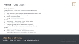 Jackson Square Ventures | Confidential | 22Jackson Square Ventures | Confidential | 22
Attract – Case Study
Attraction is a flywheel
Needs to be nurtured, but it will accelerate
Outlier.org /Masterclass
Going fromzero to0.1 is brutal. But the virtuous cycle ofquality is getting started.
Phase 1
• Recipe forSuccess =Content Production Expertise (Academy AwardDirector) +Expert
• The Expertise makes the Expert Comfortable Joining
• Flywheel on Exceptional content
• Casting --> Creates Initial Customer Signals.
Phase 2
• James Patterson Serena Williams Usher Annie Liebovitz
• Put a Stake in the Ground. We will be the best.
• A-List Actor Didn’t make the Cut – Fame vs Mastery. (Screening)
• Social Proof Attached Names toa Project (producer, director, editor, etc)
Phase 3
• Gotta Deliver. Royalty Checks. Fuel the Flywheel
• Can’t pay someone todogreat work. They’re intrinsically motivated.
• Targeted Expert Acquisition. Lend Credibility to the Non-Famous Expert
 
