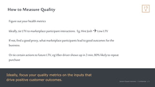 Jackson Square Ventures | Confidential | 5Jackson Square Ventures | Confidential | 5
How to Measure Quality
Ideally, focus your quality metrics on the inputs that
drive positive customer outcomes.
Figureout your health metrics
Ideally,tie LTVto marketplaceparticipant interactions. Eg, HireJosh Low LTV
If not, finda good proxy,what marketplaceparticipantsleadtogoodoutcomes forthe
business.
Ortie certainactions tofutureLTV, egUber drivershows upin3 min,80% likelytorepeat
purchase
 