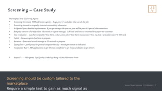 Jackson Square Ventures | Confidential | 7Jackson Square Ventures | Confidential | 7
Screening – Case Study
Screening should be custom tailored to the
marketplace
Require a simple test to gain as much signal as
Marketplace that was hiringAgents
• Screening forremote 1099call center agents –hugepoolofcandidates thatcan dothejob.
• Screening focused onempathy,internet connectivity, demeanor
• InUpworkpost,detailed requirements. Ifyougetthroughtheprocess, youwillbepartofaspecial, elite workforce.
• Roleplay scenario ofahelpticket. Received anurgentmessage. Callbackandleave avoicemail tosupportthecustomer.
• Test evaluation –wasthereempathy? Wasthereaclear actionplan?Wastherereassurance? Wasitaclear /articulatevoice? 0-100 rank.
• Failed –because agents hadtimetoprepare.
• Iteration –listen andrecordmessage w10seconds toprepare.
• TypingTest –goodproxyforgeneral computer literacy. Wordsperminuteisindicative.
• Acceptance Rate=300applications toget30tests completed toget5topcandidates toget2hires.
• Impact? -- ~100Agents, TopQuality,EndedupBeingaCriticalBusiness Asset
 