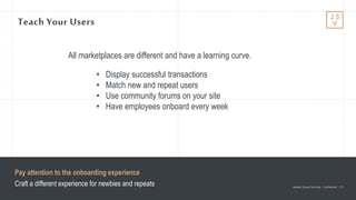 Jackson Square Ventures | Confidential | 13Jackson Square Ventures | Confidential | 13
Teach Your Users
• Display successful transactions
• Match new and repeat users
• Use community forums on your site
• Have employees onboard every week
All marketplaces are different and have a learning curve.
Pay attention to the onboarding experience
Craft a different experience for newbies and repeats
 