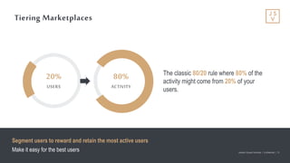 Jackson Square Ventures | Confidential | 15Jackson Square Ventures | Confidential | 15
Tiering Marketplaces
The classic 80/20 rule where 80% of the
activity might come from 20% of your
users.
Segment users to reward and retain the most active users
Make it easy for the best users
20%
USERS
80%
ACTIVITY
 