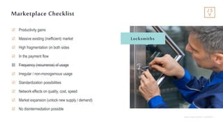 Jackson Square Ventures | Confidential | 7
Marketplace Checklist
☑ Productivity gains
☑ Massive existing (inefficient) market
☑ High fragmentation on both sides
☑ In the payment flow
☒ Frequency (recurrence) of usage
☑ Irregular / non-monogamous usage
☑ Standardization possibilities
☑ Network effects on quality, cost, speed
☑ Market expansion (unlock new supply / demand)
☑ No disintermediation possible
Locksmiths
 