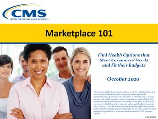 Marketplace 101
Find Health Options that
Meet Consumers’ Needs
and Fit their Budgets
October 2020
The contents of this document do not have the force and effect of law and
are not meant to bind the public in any way, unless specifically
incorporated into a contract. This document is intended only to provide
clarity to the public regarding existing requirements under the law. The
contents of this document do not have the force and effect of law and are
not meant to bind the public in any way, unless specifically incorporated
into a contract. This document is intended only to provide clarity to the
public regarding existing requirements under the law. This communication
was printed, published, or produced and disseminated at U.S. taxpayer
expense.
CSG-202010
 