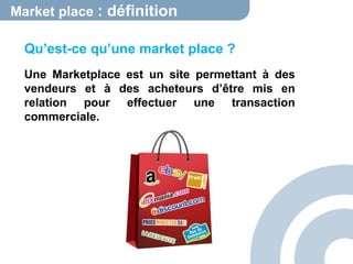 Market place : définition 
Qu’est-ce qu’une market place ? 
Une Marketplace est un site permettant à des 
vendeurs et à des acheteurs d’être mis en 
relation pour effectuer une transaction 
commerciale. 
 