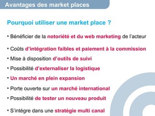 Avantages des market places 
Pourquoi utiliser une market place ? 
• Bénéficier de la notoriété et du web marketing de l’acteur 
• Coûts d’intégration faibles et paiement à la commission 
• Mise à disposition d’outils de suivi 
• Possibilité d’externaliser la logistique 
• Un marché en plein expansion 
• Porte ouverte sur un marché international 
• Possibilité de tester un nouveau produit 
• S’intègre dans une stratégie multi canal 
 