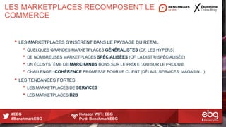 #EBG Hotspot WIFI: EBG
#BenchmarkEBG Pwd: BenchmarkEBG
LES MARKETPLACES RECOMPOSENT LE
COMMERCE
• LES MARKETPLACES S’INSÈRENT DANS LE PAYSAGE DU RETAIL
• QUELQUES GRANDES MARKETPLACES GÉNÉRALISTES (CF. LES HYPERS)
• DE NOMBREUSES MARKETPLACES SPÉCIALISÉES (CF. LA DISTRI SPÉCIALISÉE)
• UN ÉCOSYSTÈME DE MARCHANDS BONS SUR LE PRIX ET/OU SUR LE PRODUIT
• CHALLENGE : COHÉRENCE PROMESSE POUR LE CLIENT (DÉLAIS, SERVICES, MAGASIN…)
• LES TENDANCES FORTES
• LES MARKETPLACES DE SERVICES
• LES MARKETPLACES B2B
 