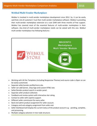 Magento Multi-Vendor Marketplace Comparison Analytics 2016
Webkul Multi-Vendor Marketplace
Webkul is involved in multi-vendor marketplace development since 2012. So, it can be easily
said that a lot of customers’ trust their multi-vendor marketplace software. Webkul is providing
their multi-vendor marketplace extension at a cost $349 with three months of free support.
Webkul has covered most of the essential features of multi-vendor marketplace in their
software. Any kind of multi-vendor marketplace needs can be solved with this one. Webkul
multi-vendor marketplace has following features:-
 Working with All the Templates (Including Responsive Themes) and source code is Open so can
be easily customized.
 Separate seller/vendor profile/micro site.
 Seller can add banner, shop logo and custom HTML text.
 Seller/Vendor product search in vendor panel.
 Separate seller product collection.
 Feedback and review system with interactive star rating.
 Contact to seller with captcha support.
 Different seller commission for every seller.
 Back-end admin product assignment for seller account.
 Category and sub category assignment from seller end.
 Seller Dashboard will display the current status of the product account e.g. - pending, complete,
and processing.
 Multiple category selection in tree node structure.
 