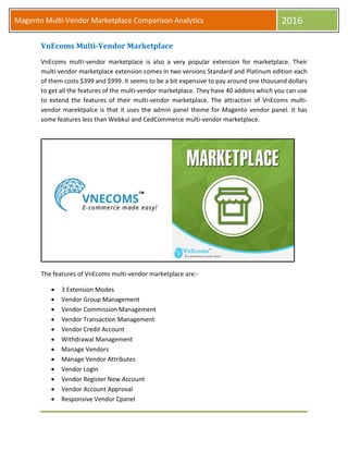 Magento Multi-Vendor Marketplace Comparison Analytics 2016
VnEcoms Multi-Vendor Marketplace
VnEcoms multi-vendor marketplace is also a very popular extension for marketplace. Their
multi-vendor marketplace extension comes in two versions Standard and Platinum edition each
of them costs $399 and $999. It seems to be a bit expensive to pay around one thousand dollars
to get all the features of the multi-vendor marketplace. They have 40 addons which you can use
to extend the features of their multi-vendor marketplace. The attraction of VnEcoms multi-
vendor marektpalce is that it uses the admin panel theme for Magento vendor panel. It has
some features less than Webkul and CedCommerce multi-vendor marketplace.
The features of VnEcoms multi-vendor marketplace are:-
 3 Extension Modes
 Vendor Group Management
 Vendor Commission Management
 Vendor Transaction Management
 Vendor Credit Account
 Withdrawal Management
 Manage Vendors
 Manage Vendor Attributes
 Vendor Login
 Vendor Register New Account
 Vendor Account Approval
 Responsive Vendor Cpanel
 