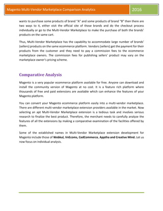 Magento Multi-Vendor Marketplace Comparison Analytics 2016
wants to purchase some products of brand “A” and some products of brand “B” then there are
two ways to it, either visit the official site of those brands and do the checkout process
individually or go to the Multi-Vendor Marketplace to make the purchase of both the brands’
products on the same cart.
Thus, Multi-Vendor Marketplace has the capability to accommodate large number of brands’
(sellers) products on the same ecommerce platform. Vendors (sellers) get the payment for their
products from the customer and they need to pay a commission fees to the ecommerce
marketplace owners. The commission fees for publishing sellers’ product may vary on the
marketplace owner’s pricing scheme.
Comparative Analysis
Magento is a very popular ecommerce platform available for free. Anyone can download and
install the community version of Magento at no cost. It is a feature rich platform where
thousands of free and paid extensions are available which can enhance the features of your
Magento platform.
You can convert your Magento ecommerce platform easily into a multi-vendor marketplace.
There are different multi-vendor marketplace extension providers available in the market. Now
selecting an apt Multi-Vendor Marketplace extension is a tedious task and involves serious
research to finalize the best product. Therefore, the merchant needs to carefully analyze the
features of all the extensions by making a comparative examination of the facilities offered by
them.
Some of the established names in Multi-Vendor Marketplace extension development for
Magento include those of Webkul, VnEcoms, CedCommerce, Apptha and Creative Mind. Let us
now focus on individual analysis.
 