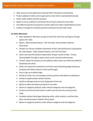 Magento Multi-Vendor Marketplace Comparison Analytics 2016
 Seller account can be approved or declined either manually or automatically.
 Product updates of sellers can be approved via mails either automatically/manually.
 Sellers, Seller profiles and their products.
 Option to set up a different commission fee (in %) per product for each seller.
 Two different payment and payment transfer options for sellers: Bank/PayPal accounts.
 Facility to manage the complete payment transaction for each seller easily.
For Seller (Merchant)
 Seller dashboard: Merchants can get to know their sales facts and figures through
options like 'Sales.
 Report', 'Most Viewed Products', 'Life Time Sales' which exhibits collective
information.
 Vendors can retrieve complete information of their sales performance using options
like 'Sales Report', 'Most Viewed Products', and ‘Life Time Sales'.
 Sellers now have the facility to add product of types namely 'Simple', 'Virtual',
'Downloadable' through an option which can be set by the administrator.
 ‘Custom’ option for products can be added by sellers which can either be Enabled or
Disabled by the admin.
 Sellers can request the customers to visit their social networking pages by placing
Facebook and Twitter buttons on their profile pages.
 Easy to sign up via default login.
 Facility to create, sort, and manage countless products with details via dashboard.
 Facility to update product details instantly.
 Facility to add logo, banners to be displayed on front-end.
 Option to delete and add any product for any seller.
 Option to categorize products under relevant categories and sub categories.
 Facility to send email confirmation to admin and merchant for every purchase
made.
 Complete product detail page displaying similar, other products, merchant data,
other merchant product related to this product.
 Option to categorize products under relevant categories and sub categories.
 