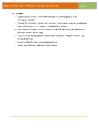 Magento Multi-Vendor Marketplace Comparison Analytics 2016
For Customers
 Customers can become a seller in the marketplace upon the approval of the
marketplace operator.
 Through the integration of Social Login extension customers can access the marketplace
via social login accounts or can sign in via default login account.
 Customers can share product information via Facebook, Twitter and Google+ buttons
placed on 'Product Details' page.
 Easy and simple checkout process for customers through the integration of One Step
Checkout extension.
 Instant email confirmation upon product purchase.
 Simple, safe, and secure payment transfer options.
 