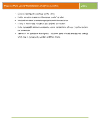 Magento Multi-Vendor Marketplace Comparison Analytics 2016
 Enhanced configuration settings for the admin
 Facility for admin to approve/disapprove vendor's product
 Smooth transaction process with proper commission deduction
 Facility of Refund also available in case of order cancellation
 Easily manageable accounts, products, orders, transactions, advance reporting system,
etc for vendors.
 Admin has full control of marketplace. The admin panel includes the required settings
which help in managing the vendors and their details.
 