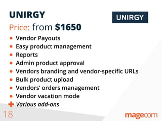 UNIRGY
Price: from $1650
18
Vendor Payouts
Easy product management
Reports
Admin product approval
Vendors branding and vendor-speciﬁc URLs
Bulk product upload
Vendors’ orders management
Vendor vacation mode
Various add-ons
 