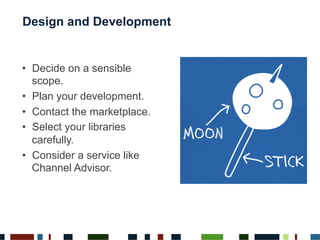 Design and Development
•  Decide on a sensible
scope.
•  Plan your development.
•  Contact the marketplace.
•  Select your libraries
carefully.
•  Consider a service like
Channel Advisor.
 