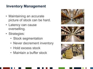 Inventory Management
•  Maintaining an accurate
picture of stock can be hard.
•  Latency can cause
overselling.
•  Strategies:
•  Stock segmentation
•  Never decrement inventory
•  Hold excess stock
•  Maintain a buffer stock
 