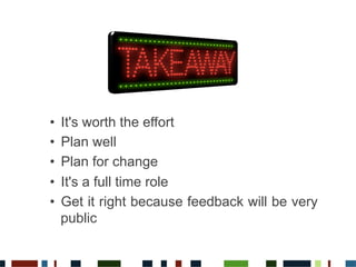 •  It's worth the effort
•  Plan well
•  Plan for change
•  It's a full time role
•  Get it right because feedback will be very
public
 