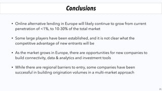 • Online alternative lending in Europe will likely continue to grow from current
penetration of <1%, to 10-30% of the total market
• Some large players have been established, and it is not clear what the
competitive advantage of new entrants will be
• As the market grows in Europe, there are opportunities for new companies to
build connectivity, data & analytics and investment tools
• While there are regional barriers to entry, some companies have been
successful in building origination volumes in a multi-market approach
23
Conclusions
 