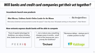 6
Will banks and credit card companies get their act together?
“What about Goldman’s announcement to enter the space? I hear they have 100 people working on this product” - Peter Renton
“Numerous delays…startups are in
a better position to ship”
“Cost of capital advantage for
Goldman, can reduce funding
time, better terms for borrowers”
“…not a mature area, everything
changes every 6 months…small
piece of the revenue pie, not a
priority (for Goldman)”
Incumbents launch new products
New entrants express doubt banks will be able to compete
 