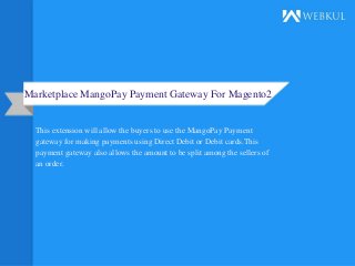 Marketplace MangoPay Payment Gateway For Magento2
This extension will allow the buyers to use the MangoPay Payment
gateway for making payments using Direct Debit or Debit cards.This
payment gateway also allows the amount to be split among the sellers of
an order.
 