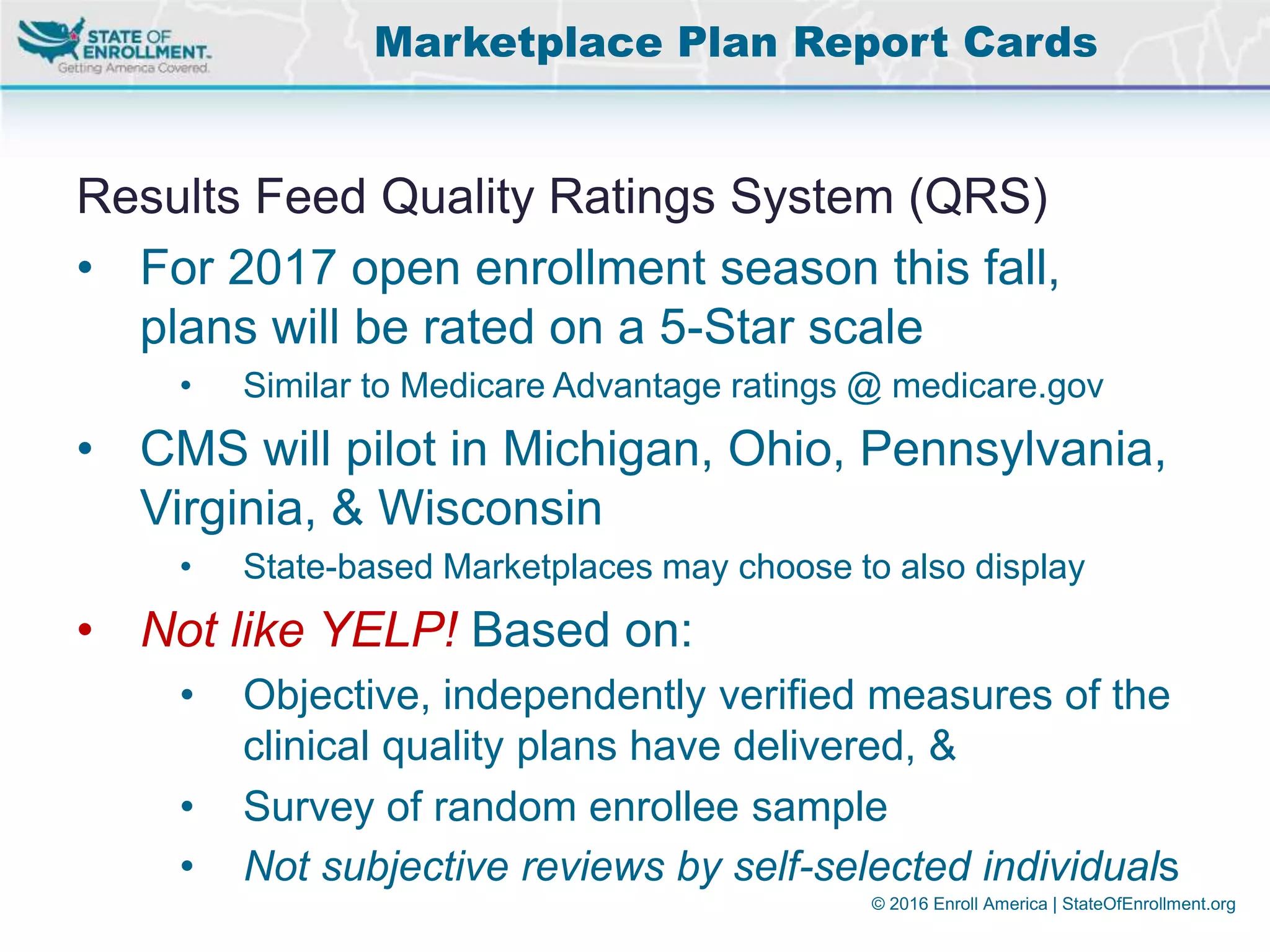 © 2016 Enroll America | StateOfEnrollment.org
Results Feed Quality Ratings System (QRS)
• For 2017 open enrollment season this fall,
plans will be rated on a 5-Star scale
• Similar to Medicare Advantage ratings @ medicare.gov
• CMS will pilot in Michigan, Ohio, Pennsylvania,
Virginia, & Wisconsin
• State-based Marketplaces may choose to also display
• Not like YELP! Based on:
• Objective, independently verified measures of the
clinical quality plans have delivered, &
• Survey of random enrollee sample
• Not subjective reviews by self-selected individuals
Marketplace Plan Report Cards
 