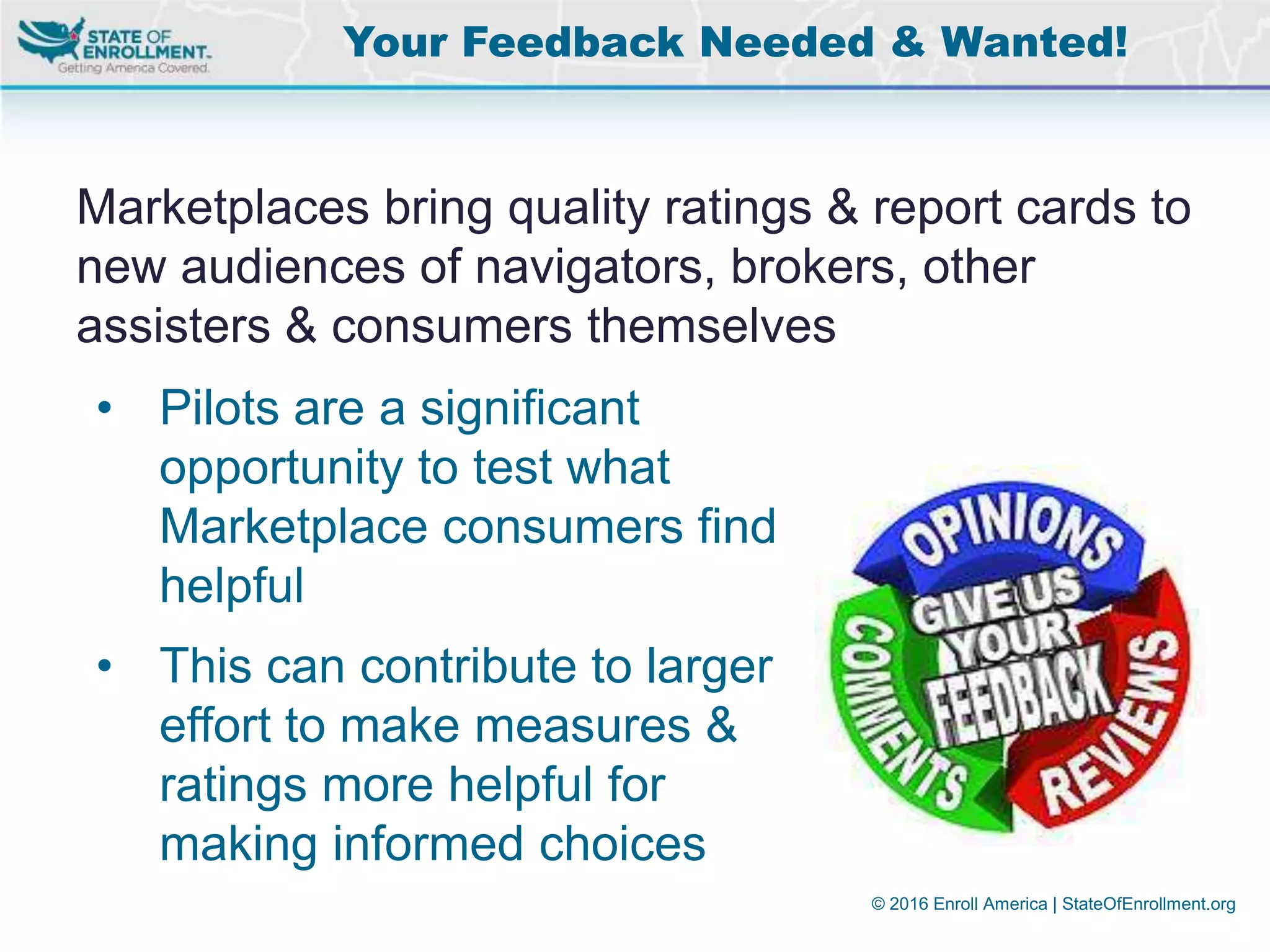 © 2016 Enroll America | StateOfEnrollment.org
Marketplaces bring quality ratings & report cards to
new audiences of navigators, brokers, other
assisters & consumers themselves
Your Feedback Needed & Wanted!
• Pilots are a significant
opportunity to test what
Marketplace consumers find
helpful
• This can contribute to larger
effort to make measures &
ratings more helpful for
making informed choices
 