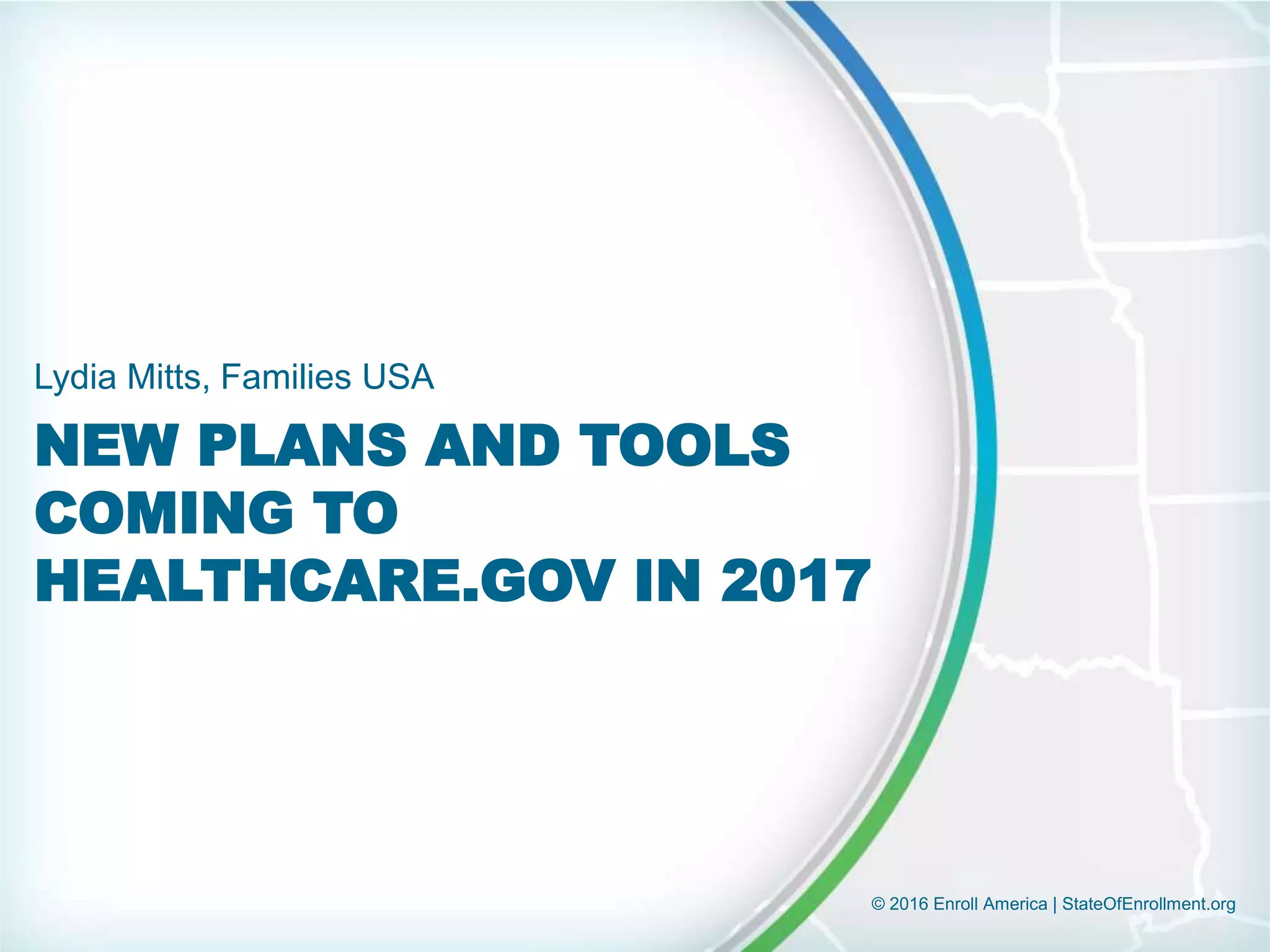 © 2016 Enroll America | StateOfEnrollment.org
NEW PLANS AND TOOLS
COMING TO
HEALTHCARE.GOV IN 2017
Lydia Mitts, Families USA
 