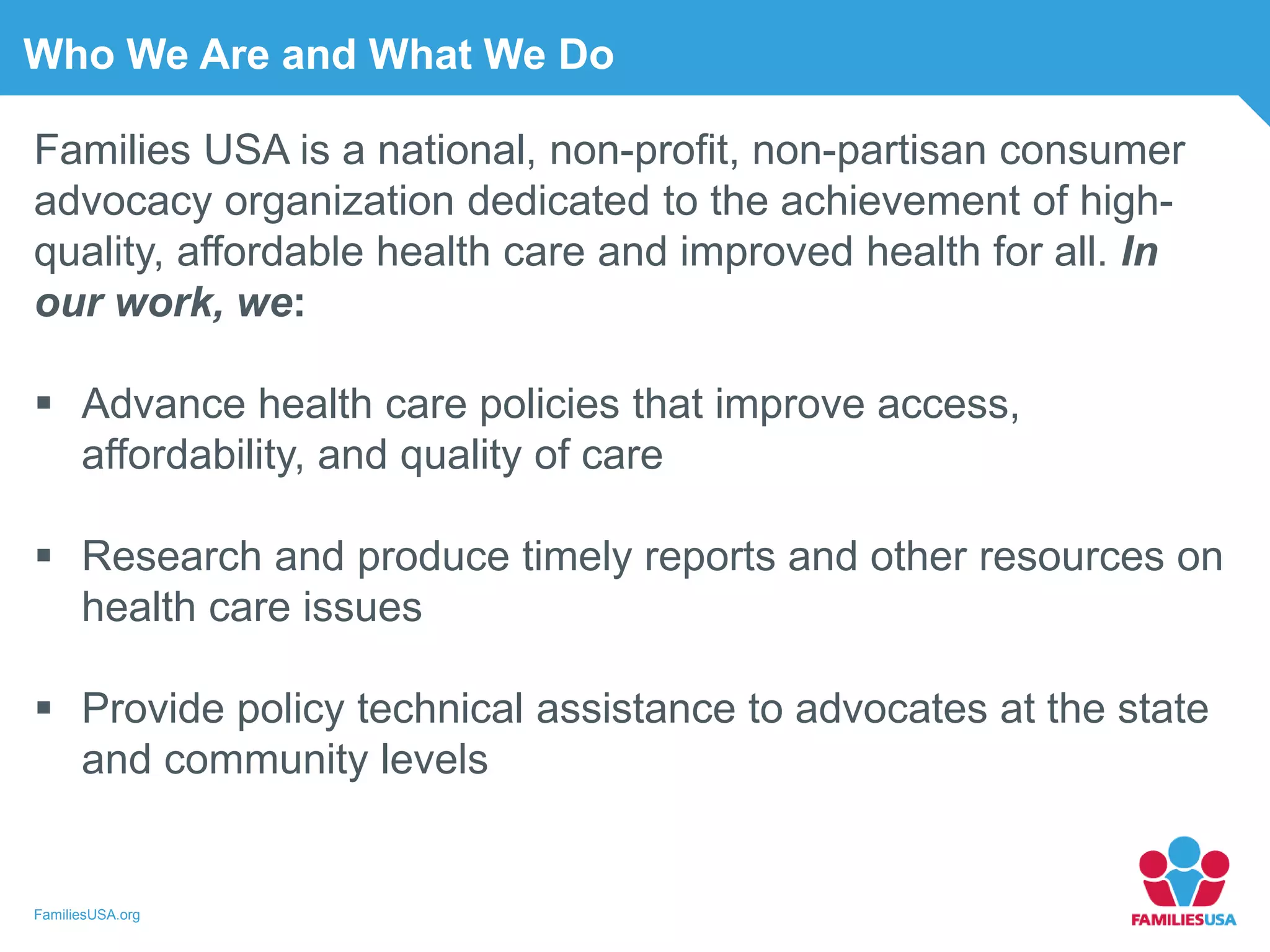 FamiliesUSA.org
Who We Are and What We Do
Families USA is a national, non-profit, non-partisan consumer
advocacy organization dedicated to the achievement of high-
quality, affordable health care and improved health for all. In
our work, we:
 Advance health care policies that improve access,
affordability, and quality of care
 Research and produce timely reports and other resources on
health care issues
 Provide policy technical assistance to advocates at the state
and community levels
 