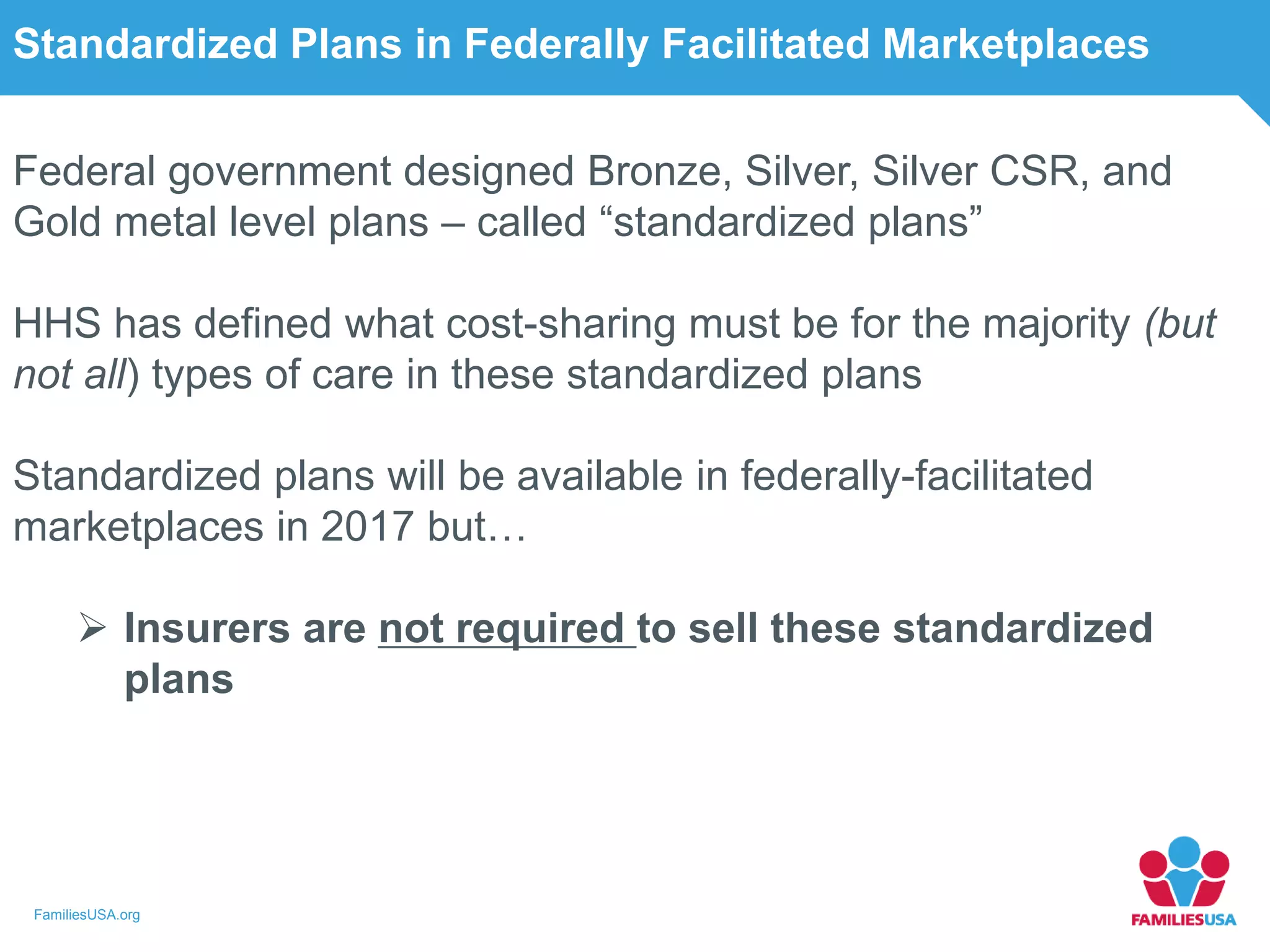 FamiliesUSA.org
Standardized Plans in Federally Facilitated Marketplaces
Federal government designed Bronze, Silver, Silver CSR, and
Gold metal level plans – called “standardized plans”
HHS has defined what cost-sharing must be for the majority (but
not all) types of care in these standardized plans
Standardized plans will be available in federally-facilitated
marketplaces in 2017 but…
 Insurers are not required to sell these standardized
plans
 