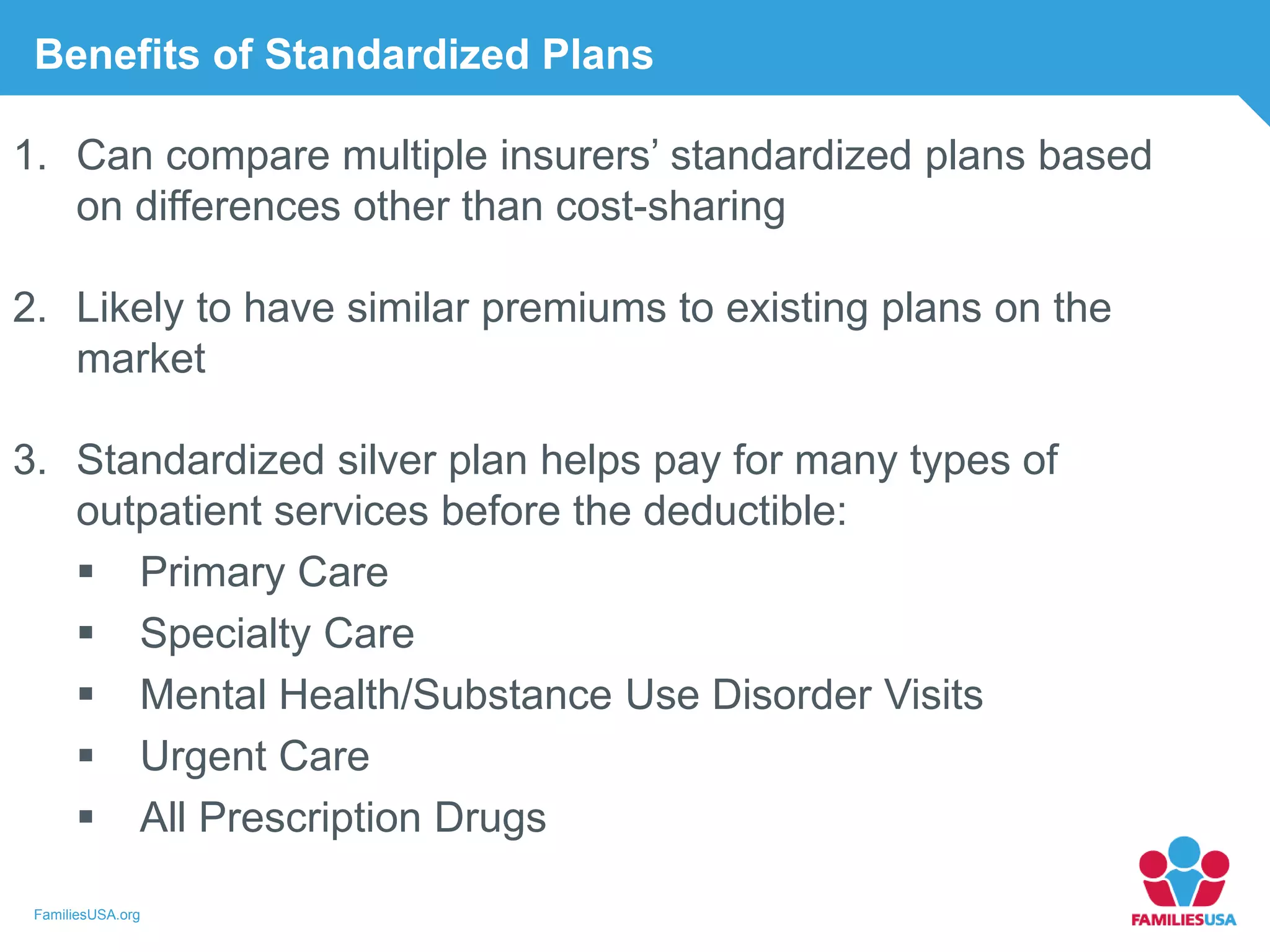 FamiliesUSA.org
Benefits of Standardized Plans
1. Can compare multiple insurers’ standardized plans based
on differences other than cost-sharing
2. Likely to have similar premiums to existing plans on the
market
3. Standardized silver plan helps pay for many types of
outpatient services before the deductible:
 Primary Care
 Specialty Care
 Mental Health/Substance Use Disorder Visits
 Urgent Care
 All Prescription Drugs
 