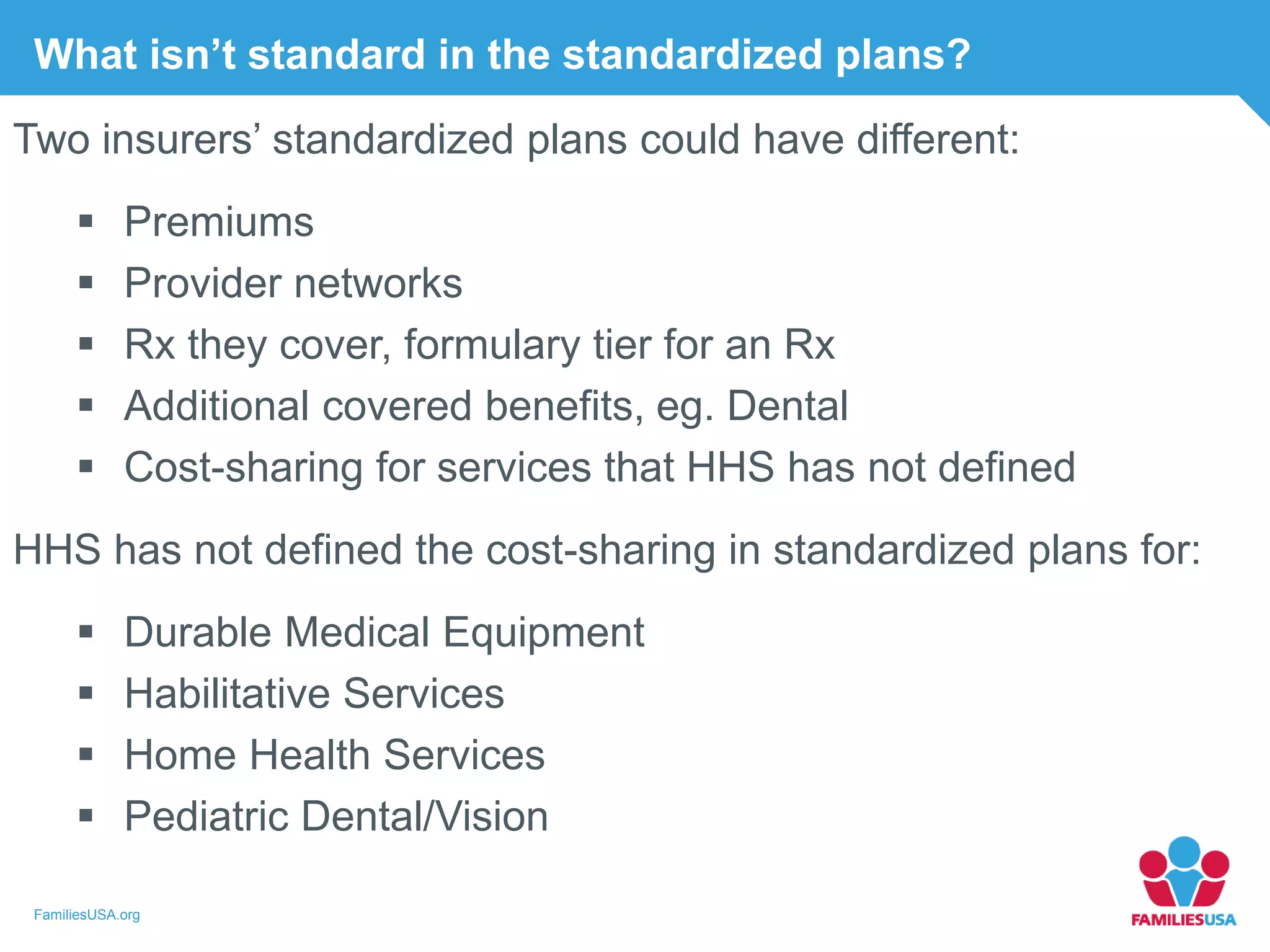 FamiliesUSA.org
What isn’t standard in the standardized plans?
Two insurers’ standardized plans could have different:
 Premiums
 Provider networks
 Rx they cover, formulary tier for an Rx
 Additional covered benefits, eg. Dental
 Cost-sharing for services that HHS has not defined
HHS has not defined the cost-sharing in standardized plans for:
 Durable Medical Equipment
 Habilitative Services
 Home Health Services
 Pediatric Dental/Vision
 