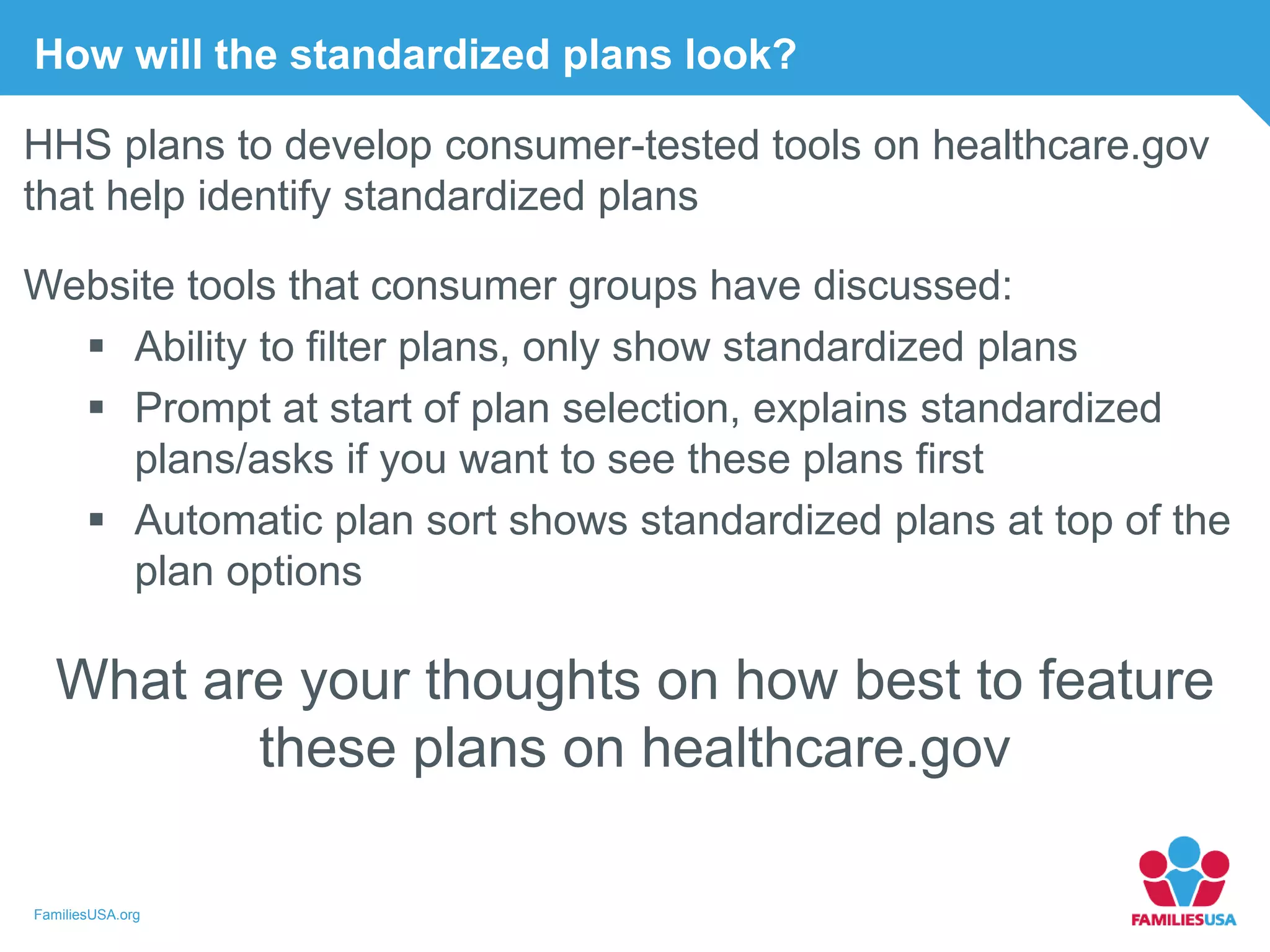 FamiliesUSA.org
How will the standardized plans look?
HHS plans to develop consumer-tested tools on healthcare.gov
that help identify standardized plans
Website tools that consumer groups have discussed:
 Ability to filter plans, only show standardized plans
 Prompt at start of plan selection, explains standardized
plans/asks if you want to see these plans first
 Automatic plan sort shows standardized plans at top of the
plan options
What are your thoughts on how best to feature
these plans on healthcare.gov
 