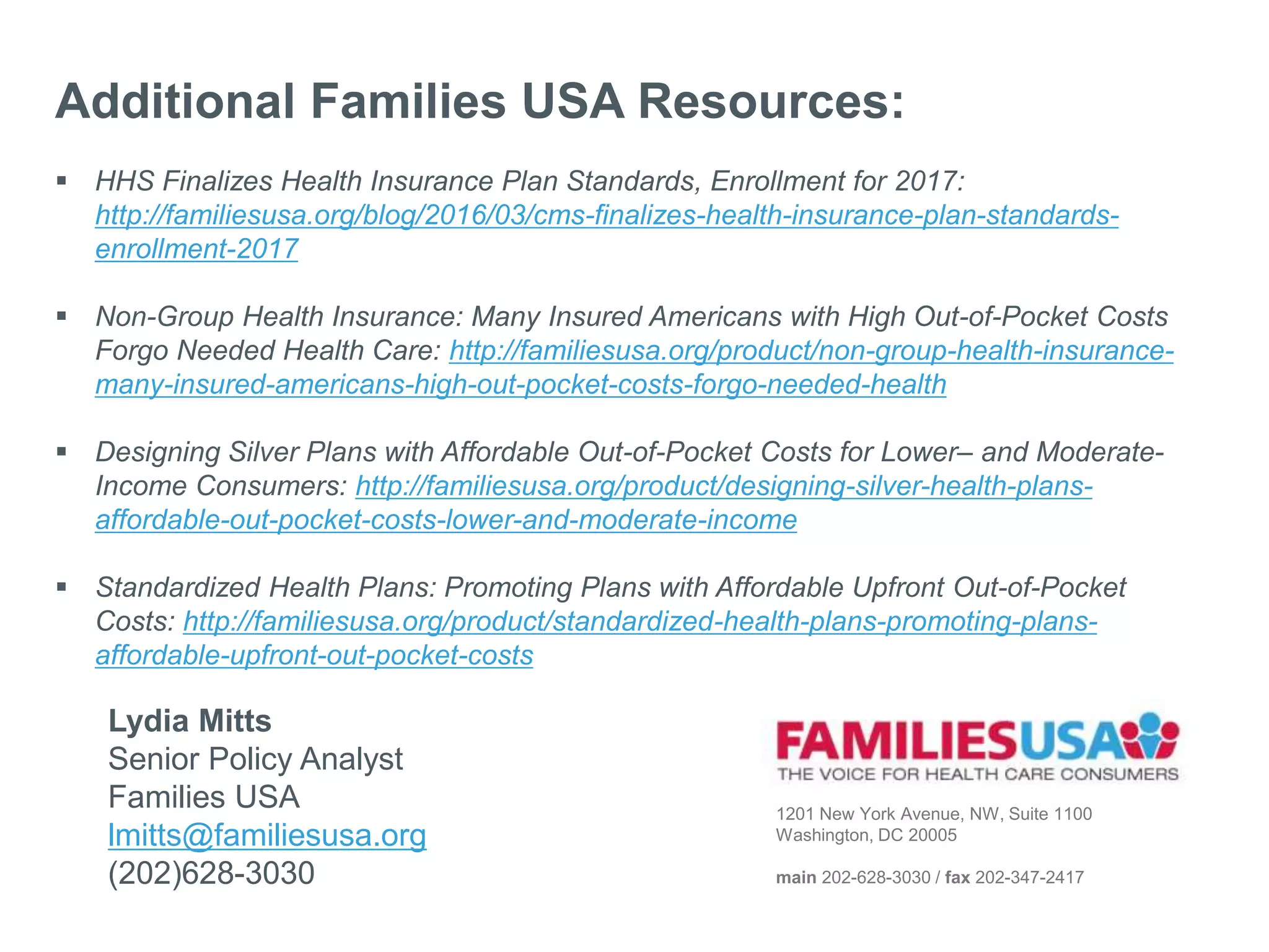 1201 New York Avenue, NW, Suite 1100
Washington, DC 20005
main 202-628-3030 / fax 202-347-2417
Additional Families USA Resources:
 HHS Finalizes Health Insurance Plan Standards, Enrollment for 2017:
http://familiesusa.org/blog/2016/03/cms-finalizes-health-insurance-plan-standards-
enrollment-2017
 Non-Group Health Insurance: Many Insured Americans with High Out-of-Pocket Costs
Forgo Needed Health Care: http://familiesusa.org/product/non-group-health-insurance-
many-insured-americans-high-out-pocket-costs-forgo-needed-health
 Designing Silver Plans with Affordable Out-of-Pocket Costs for Lower– and Moderate-
Income Consumers: http://familiesusa.org/product/designing-silver-health-plans-
affordable-out-pocket-costs-lower-and-moderate-income
 Standardized Health Plans: Promoting Plans with Affordable Upfront Out-of-Pocket
Costs: http://familiesusa.org/product/standardized-health-plans-promoting-plans-
affordable-upfront-out-pocket-costs
Lydia Mitts
Senior Policy Analyst
Families USA
lmitts@familiesusa.org
(202)628-3030
 