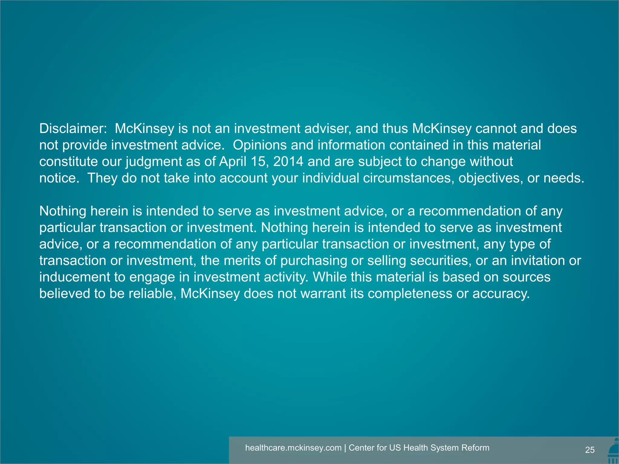 25healthcare.mckinsey.com | Center for US Health System Reform
Disclaimer: McKinsey is not an investment adviser, and thus McKinsey cannot and does
not provide investment advice. Opinions and information contained in this material
constitute our judgment as of April 15, 2014 and are subject to change without
notice. They do not take into account your individual circumstances, objectives, or needs.
Nothing herein is intended to serve as investment advice, or a recommendation of any
particular transaction or investment. Nothing herein is intended to serve as investment
advice, or a recommendation of any particular transaction or investment, any type of
transaction or investment, the merits of purchasing or selling securities, or an invitation or
inducement to engage in investment activity. While this material is based on sources
believed to be reliable, McKinsey does not warrant its completeness or accuracy.
 