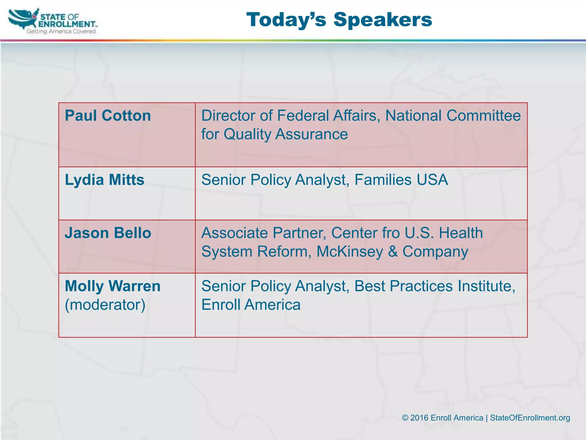© 2016 Enroll America | StateOfEnrollment.org
Today’s Speakers
Paul Cotton Director of Federal Affairs, National Committee
for Quality Assurance
Lydia Mitts Senior Policy Analyst, Families USA
Jason Bello Associate Partner, Center fro U.S. Health
System Reform, McKinsey & Company
Molly Warren
(moderator)
Senior Policy Analyst, Best Practices Institute,
Enroll America
 
