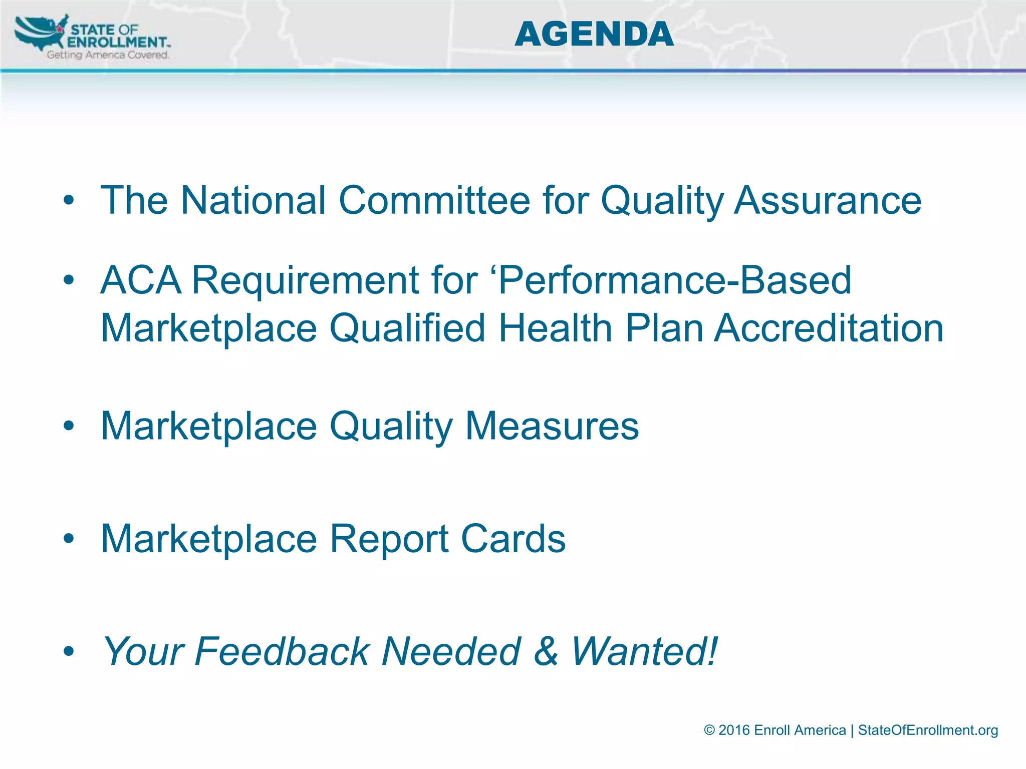 © 2016 Enroll America | StateOfEnrollment.org
• The National Committee for Quality Assurance
• ACA Requirement for ‘Performance-Based
Marketplace Qualified Health Plan Accreditation
• Marketplace Quality Measures
• Marketplace Report Cards
• Your Feedback Needed & Wanted!
AGENDA
 