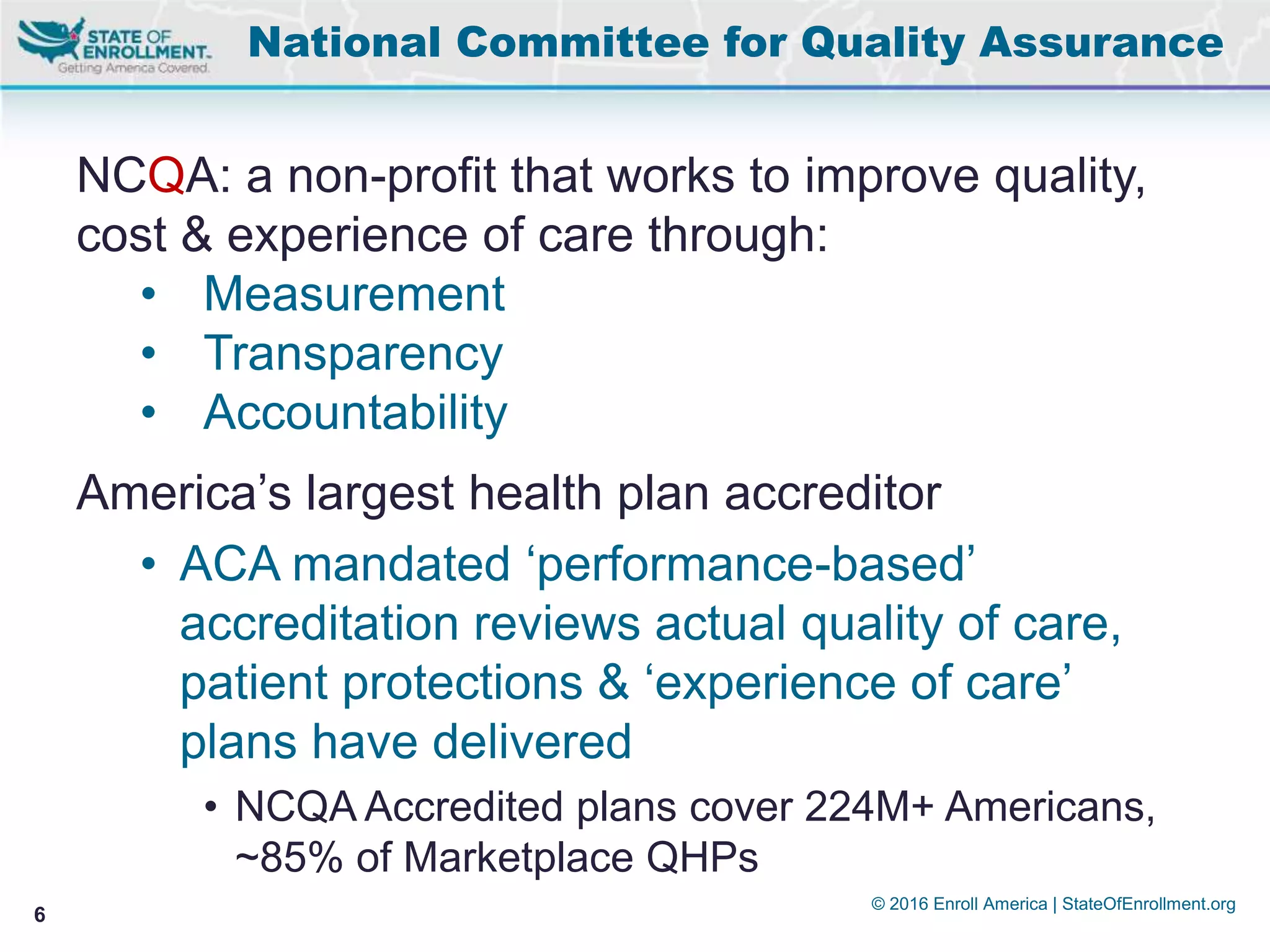 © 2016 Enroll America | StateOfEnrollment.org
6
NCQA: a non-profit that works to improve quality,
cost & experience of care through:
• Measurement
• Transparency
• Accountability
America’s largest health plan accreditor
• ACA mandated ‘performance-based’
accreditation reviews actual quality of care,
patient protections & ‘experience of care’
plans have delivered
• NCQA Accredited plans cover 224M+ Americans,
~85% of Marketplace QHPs
National Committee for Quality Assurance
 