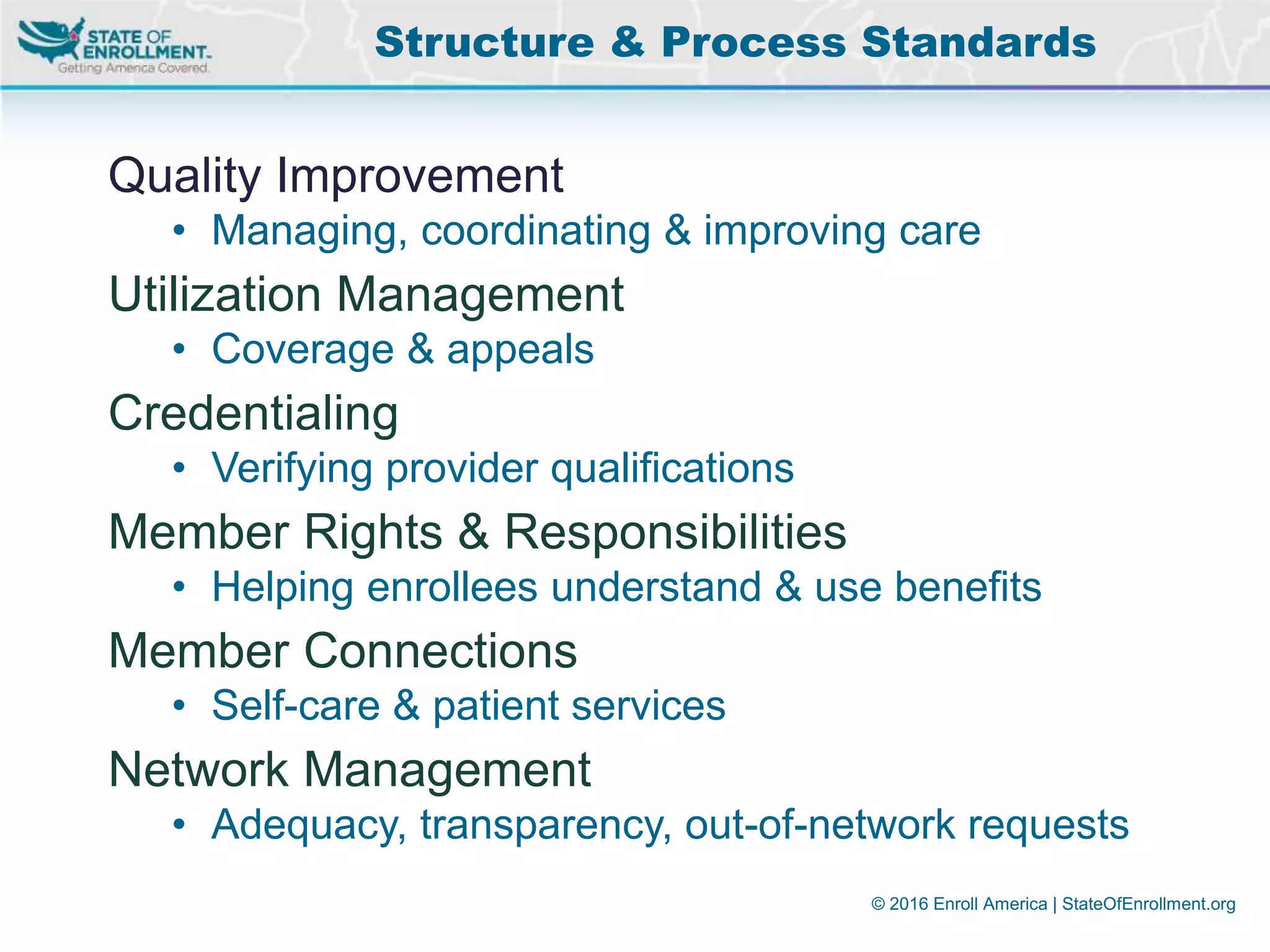 © 2016 Enroll America | StateOfEnrollment.org
Quality Improvement
• Managing, coordinating & improving care
Utilization Management
• Coverage & appeals
Credentialing
• Verifying provider qualifications
Member Rights & Responsibilities
• Helping enrollees understand & use benefits
Member Connections
• Self-care & patient services
Network Management
• Adequacy, transparency, out-of-network requests
Structure & Process Standards
 