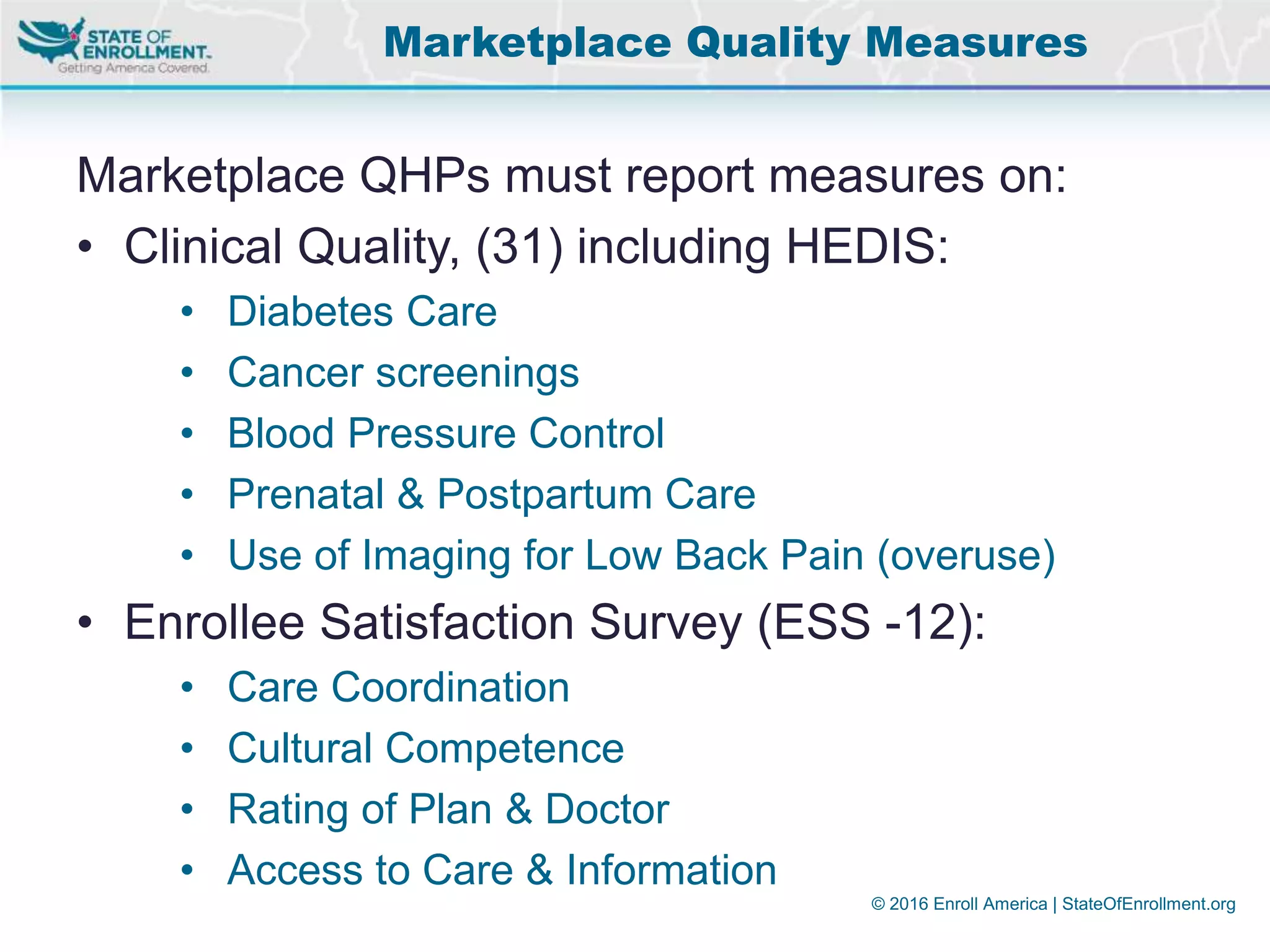 © 2016 Enroll America | StateOfEnrollment.org
Marketplace QHPs must report measures on:
• Clinical Quality, (31) including HEDIS:
• Diabetes Care
• Cancer screenings
• Blood Pressure Control
• Prenatal & Postpartum Care
• Use of Imaging for Low Back Pain (overuse)
• Enrollee Satisfaction Survey (ESS -12):
• Care Coordination
• Cultural Competence
• Rating of Plan & Doctor
• Access to Care & Information
Marketplace Quality Measures
 