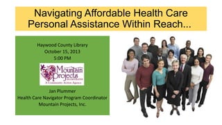Navigating Affordable Health Care
Personal Assistance Within Reach...
Haywood County Library
October 15, 2013
5:00 PM

Jan Plummer
Health Care Navigator Program Coordinator
Mountain Projects, Inc.

 