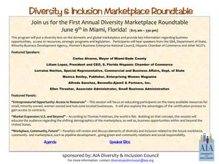 Diversity & Inclusion Marketplace Roundtable
             Join us for the First Annual Diversity Marketplace Roundtable
                          June 9th in Miami, Florida! (8:15 am – 330 pm)
This program will put a diversity lens on the domestic and global marketplace and provide key information regarding business
opportunities, access to resources, strategic programs and legislation. Participants will hear speakers from the SBA, Department of State,
Minority Business Development Agency, Women’s Business Enterprise National Council, Hispanic Chamber of Commerce and other NGO’s.

Featured Speakers:
                                           Carlos Alvarez, Mayor of Miami-Dade County

                        Liliam Lopez, President and CEO, S. Florida Hispanic Chamber of Commerce

                Lorraine Hariton, Special Representative, Commercial and Business Affairs, Dept. of State

                                    Monica Smiley, Publisher, Enterprising Women Magazine

                                        Alfredo Sanchez, Bermello-Ajamil & Partners, Inc.

                           Ellen Thrasher, Associate Administrator, Small Business Administration

Featured Panels:
“Entrepreneurial Opportunity: Access to Resources” – This session will focus on educating participants on the many available resources for
small, minority owned, women owned and hub-zone located businesses. It will also explore the advantages of the certification process to
gain access to contracts.
“Market Expansion: U.S. and Beyond” – According to Thomas Freidman, the world is flat. Building on that concept, this session will
educate the audience regarding the shifting demographics of the marketplace, as well as, business opportunities within and beyond the
United States.
“Workplace, Community, Future” – Panelists will review and discuss elements of diversity and inclusion related to the future workforce,
community and marketplace, such as pipeline development , going green and community relations and social responsibility.

                      Agenda                                         Speaker Bios


                                    sponsored by: AIA Diversity & Inclusion Council
                                       For more information contact diversityandinclusion@aia.org
 